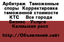 Арбитраж. Таможенные споры. Корректировка таможенной стоимости(КТС) - Все города Бизнес » Услуги   . Калмыкия респ.